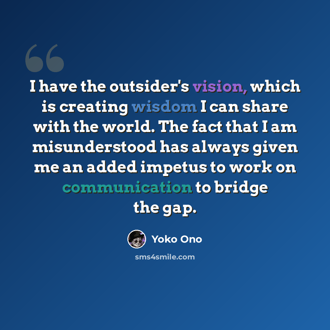 “I have the outsider's vision, which is creating wisdom I can share with the world. The fact that I am misunderstood has always given me an added impetus to work on communication to bridge the gap.” quote by Yoko Ono
