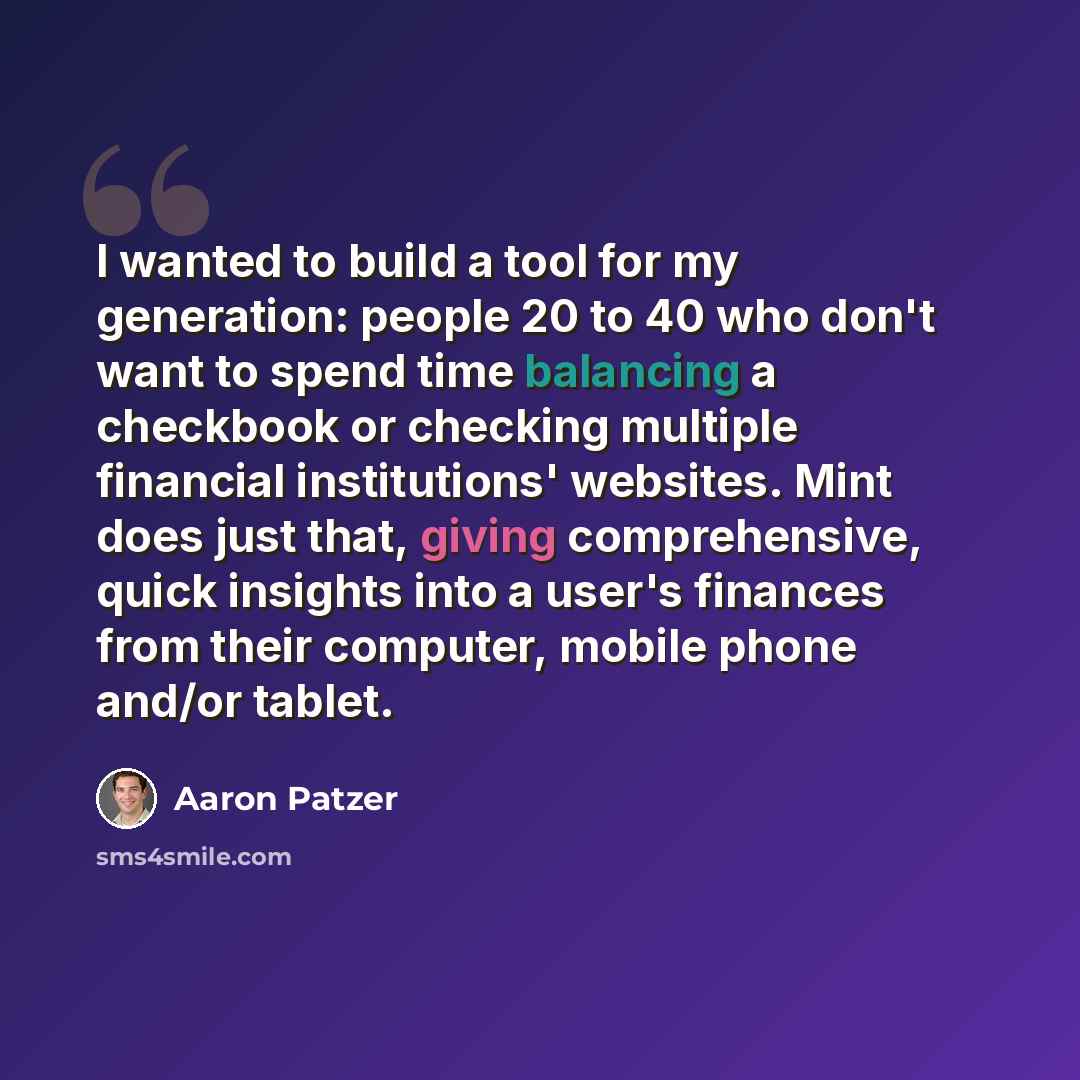 “I wanted to build a tool for my generation: people 20 to 40 who don't want to spend time balancing a checkbook or checking multiple financial institutions' websites. Mint does just that, giving comprehensive, quick insights into a user's finances from their computer, mobile phone and/or tablet.” quote by Aaron Patzer