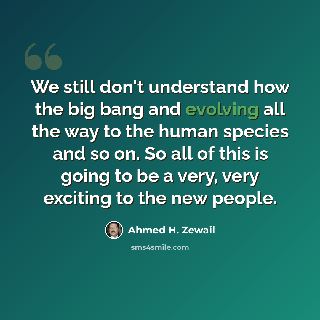 “We still don't understand how the big bang and evolving all the way to the human species and so on. So all of this is going to be a very, very exciting to the new people.” quote by Ahmed H. Zewail