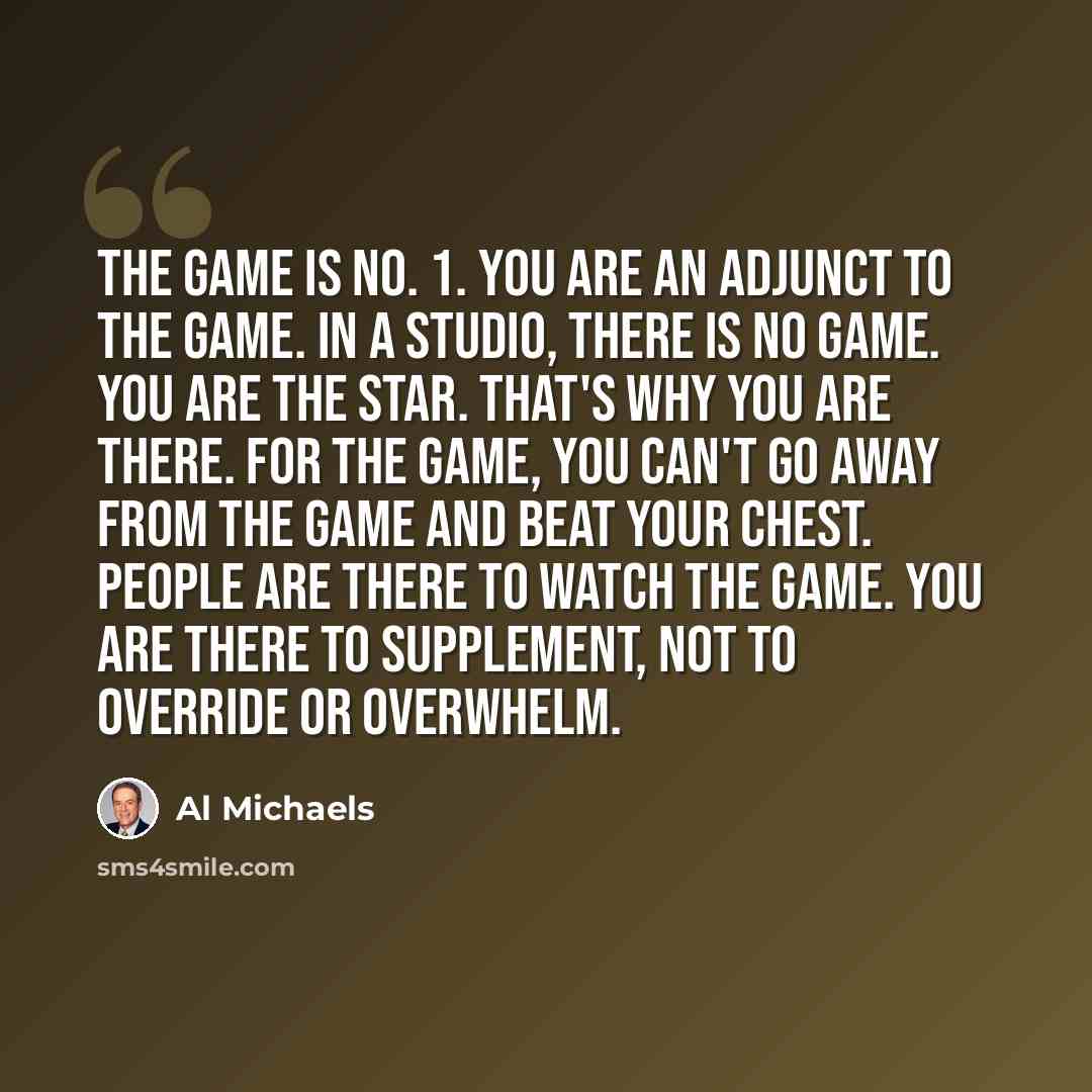 “The game is No. 1. You are an adjunct to the game. In a studio, there is no game. You are the star. That's why you are there. For the game, you can't go away from the game and beat your chest. People are there to watch the game. You are there to supplement, not to override or overwhelm.” quote by Al Michaels