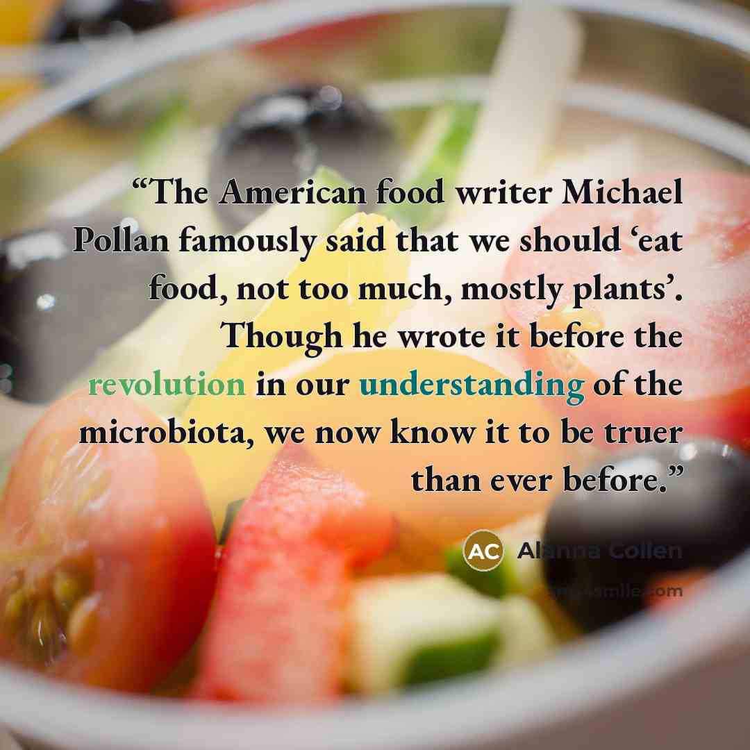 “The American food writer Michael Pollan famously said that we should ‘eat food, not too much, mostly plants’. Though he wrote it before the revolution in our understanding of the microbiota, we now know it to be truer than ever before.” quote by Alanna Collen