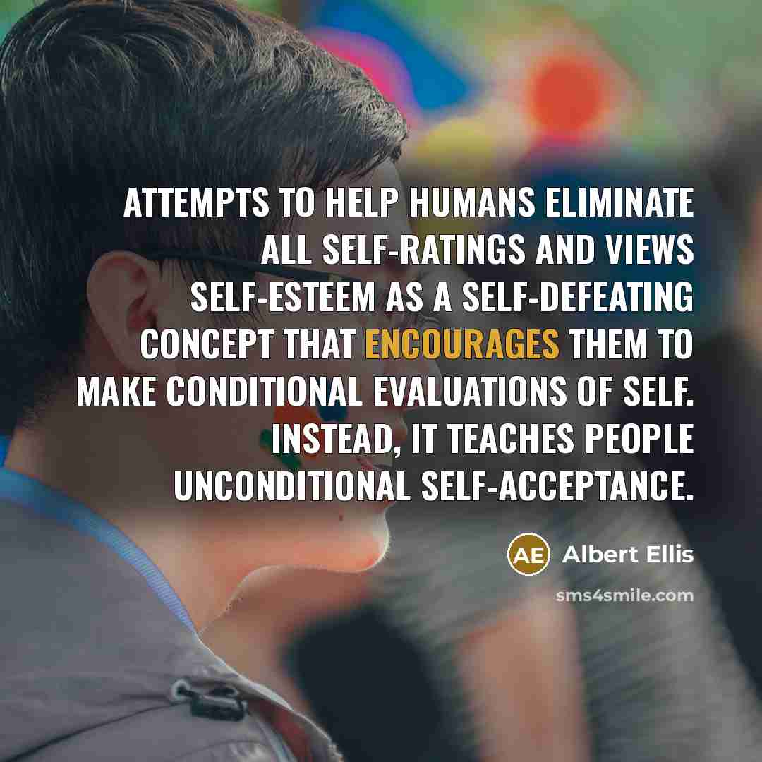 “Attempts to help humans eliminate all self-ratings and views self-esteem as a self-defeating concept that encourages them to make conditional evaluations of self. Instead, it teaches people unconditional self-acceptance.” quote by Albert Ellis