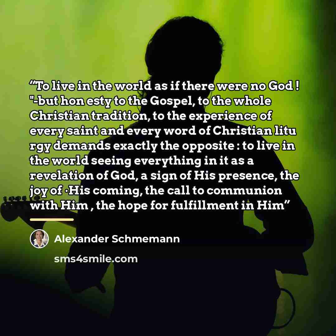 “To live in the world as if there were no God ! "-but hon esty to the Gospel, to the whole Christian tradition, to the experience of every saint and every word of Christian litu rgy demands exactly the opposite : to live in the world seeing everything in it as a revelation of God, a sign of His…” quote by Alexander Schmemann