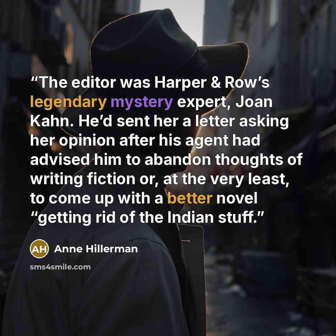 “The editor was Harper & Row’s legendary mystery expert, Joan Kahn. He’d sent her a letter asking her opinion after his agent had advised him to abandon thoughts of writing fiction or, at the very least, to come up with a better novel “getting rid of the Indian stuff.” quote by Anne Hillerman