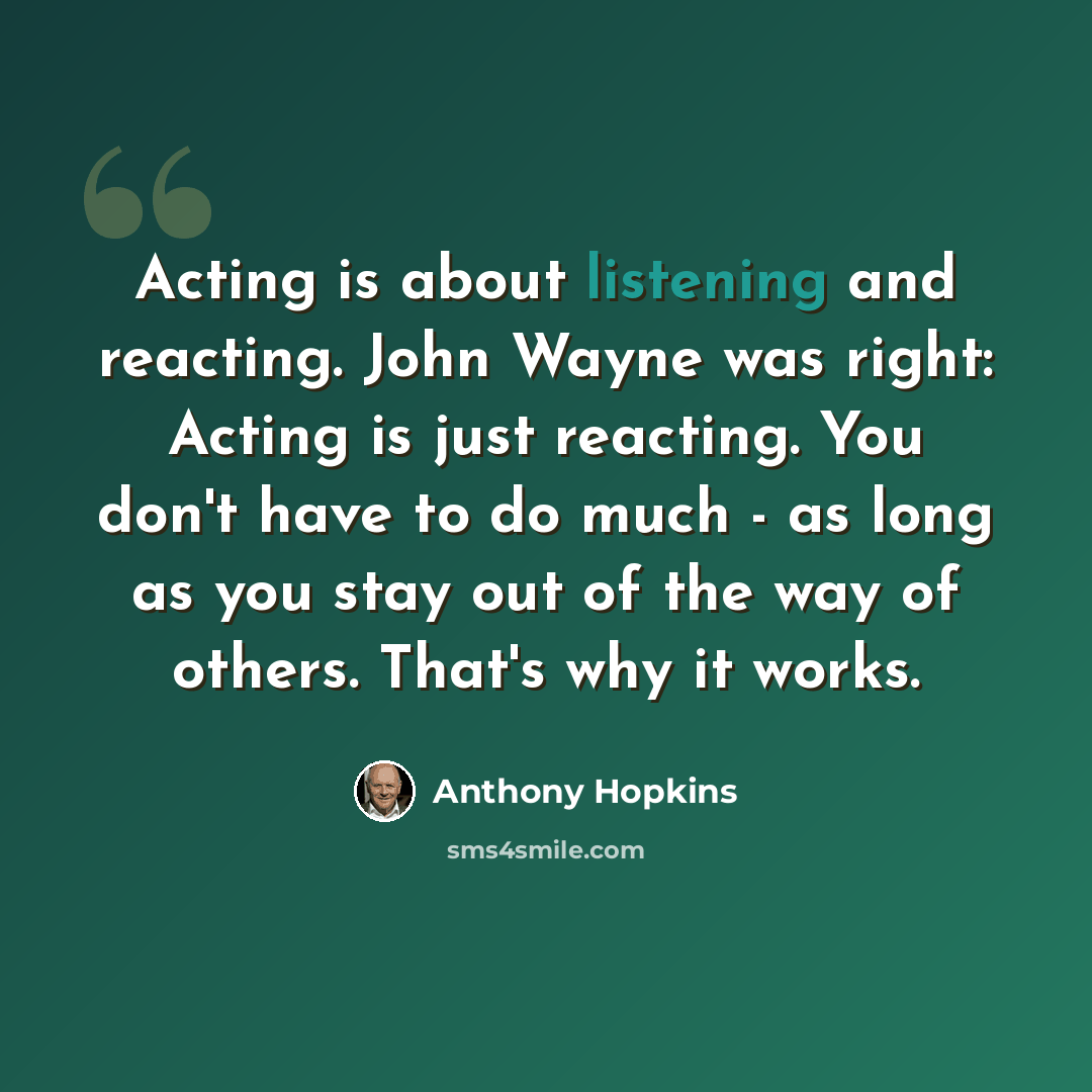 “Acting is about listening and reacting. John Wayne was right: Acting is just reacting. You don't have to do much - as long as you stay out of the way of others. That's why it works.” quote by Anthony Hopkins