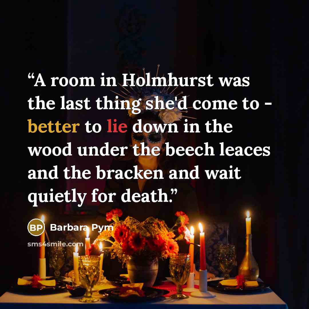“A room in Holmhurst was the last thing she'd come to - better to lie down in the wood under the beech leaces and the bracken and wait quietly for death.” quote by Barbara Pym