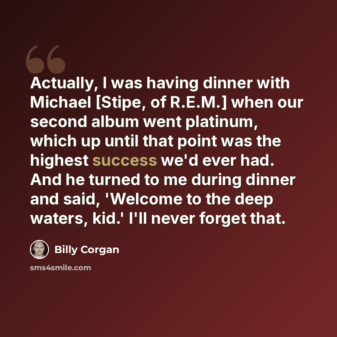 “Actually, I was having dinner with Michael [Stipe, of R.E.M.] when our second album went platinum, which up until that point was the highest success we'd ever had. And he turned to me during dinner and said, 'Welcome to the deep waters, kid.' I'll never forget that.” quote by Billy Corgan