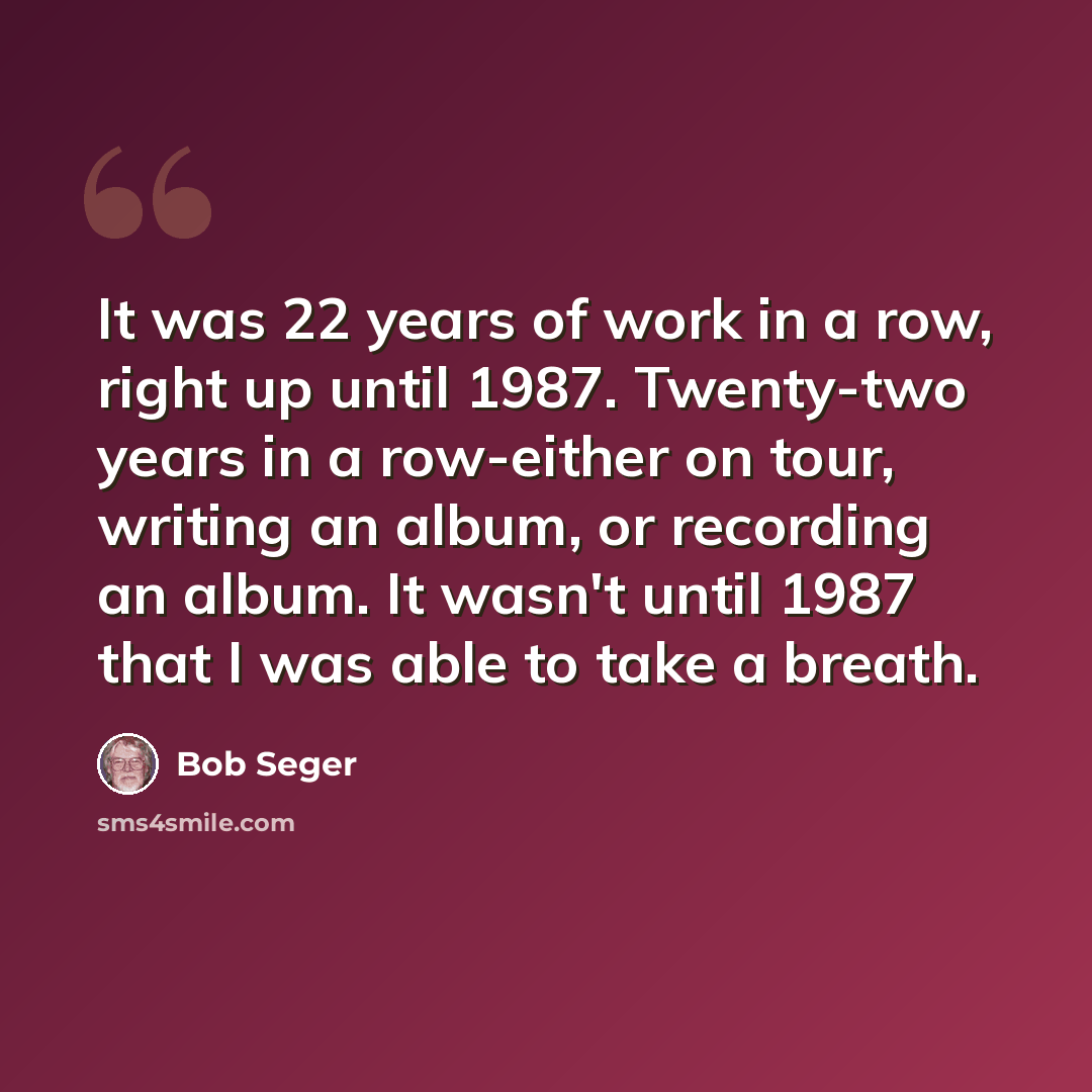 “It was 22 years of work in a row, right up until 1987. Twenty-two years in a row-either on tour, writing an album, or recording an album. It wasn't until 1987 that I was able to take a breath.” quote by Bob Seger