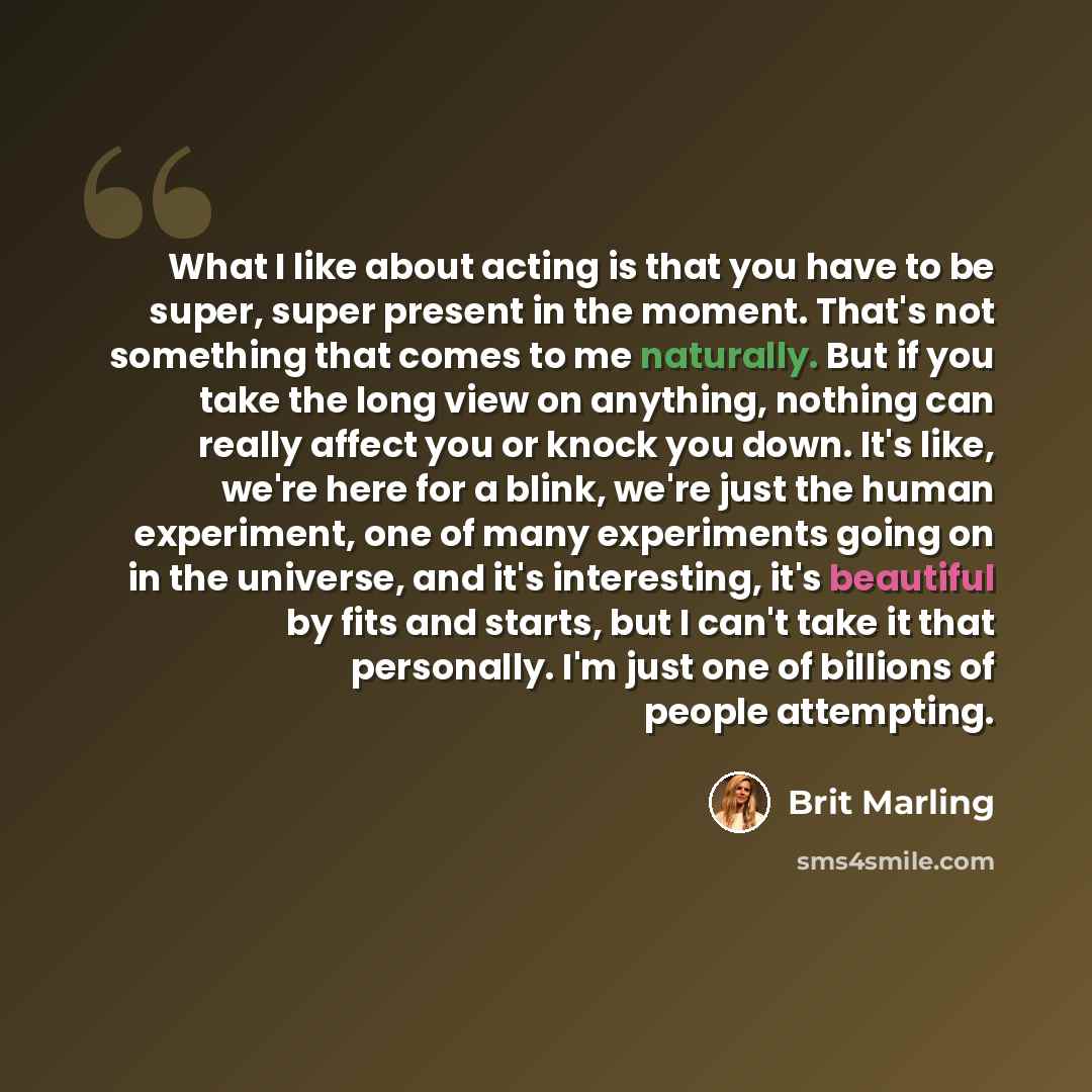 “What I like about acting is that you have to be super, super present in the moment. That's not something that comes to me naturally. But if you take the long view on anything, nothing can really affect you or knock you down. It's like, we're here for a blink, we're just the human experiment, one…” quote by Brit Marling