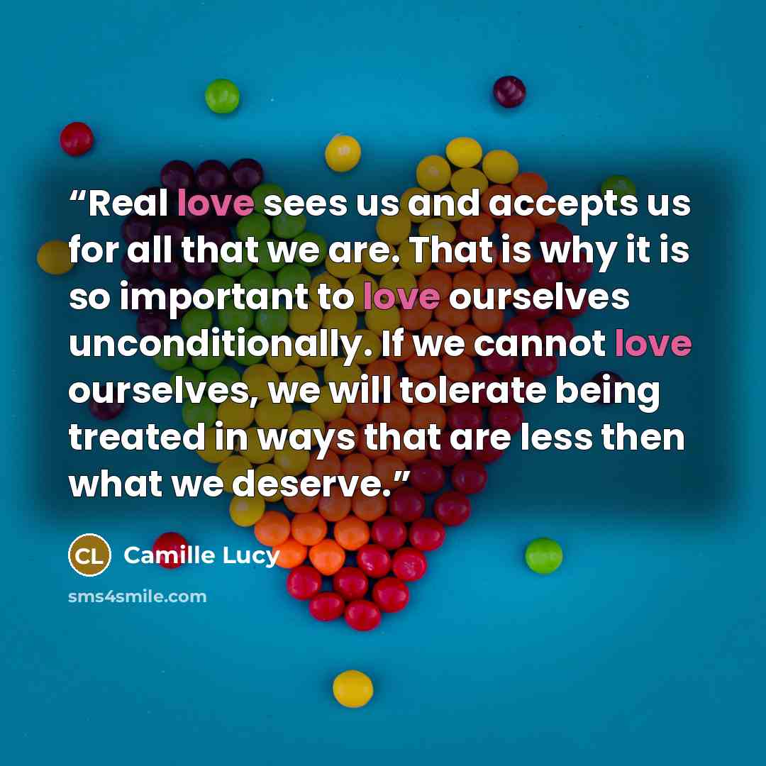 “Real love sees us and accepts us for all that we are. That is why it is so important to love ourselves unconditionally. If we cannot love ourselves, we will tolerate being treated in ways that are less then what we deserve.” quote by Camille Lucy