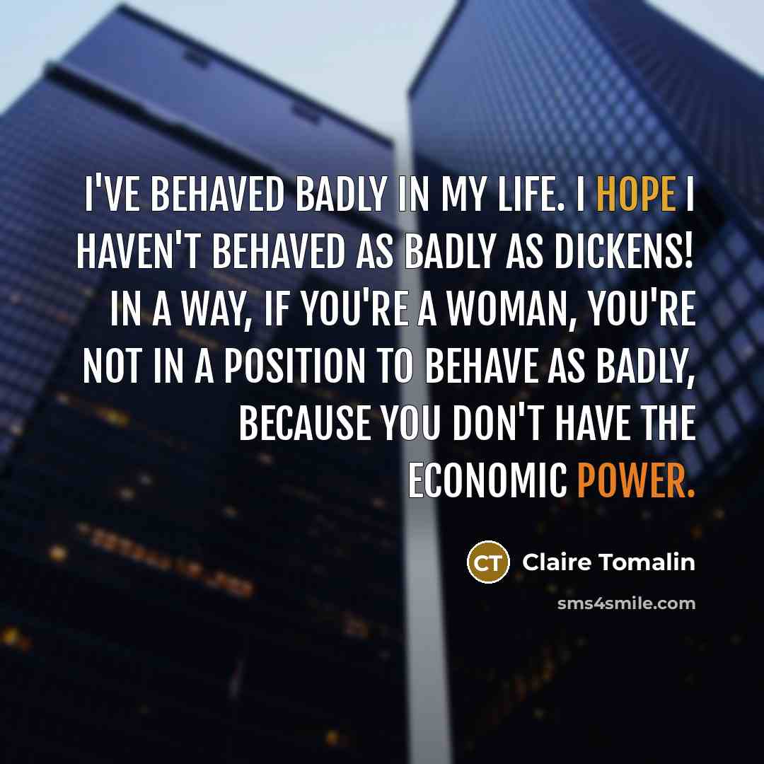 “I've behaved badly in my life. I hope I haven't behaved as badly as Dickens! In a way, if you're a woman, you're not in a position to behave as badly, because you don't have the economic power.” quote by Claire Tomalin
