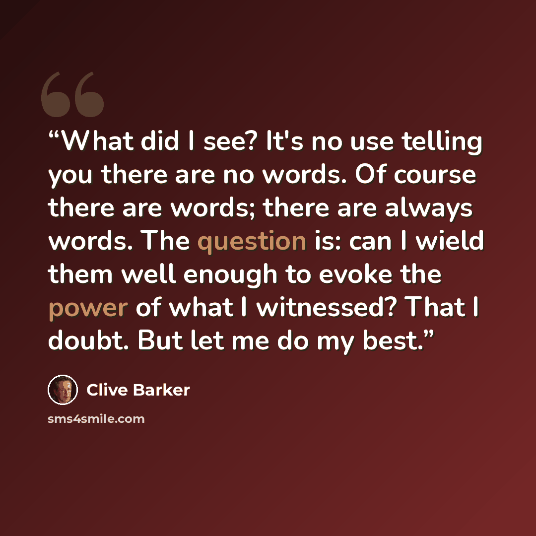 “What did I see? It's no use telling you there are no words. Of course there are words; there are always words. The question is: can I wield them well enough to evoke the power of what I witnessed? That I doubt. But let me do my best.” quote by Clive Barker