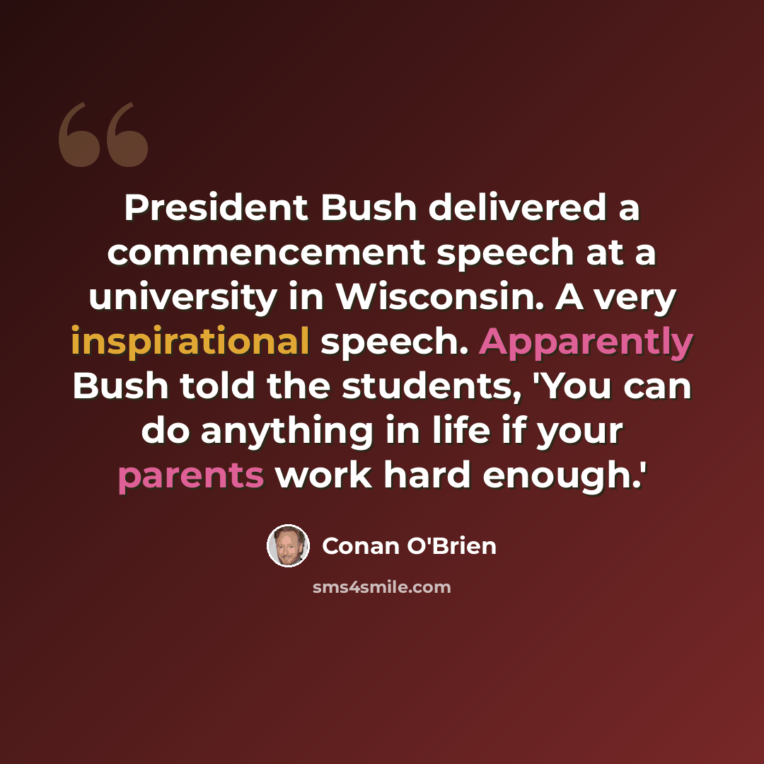 “President Bush delivered a commencement speech at a university in Wisconsin. A very inspirational speech. Apparently Bush told the students, 'You can do anything in life if your parents work hard enough.'” quote by Conan O'Brien