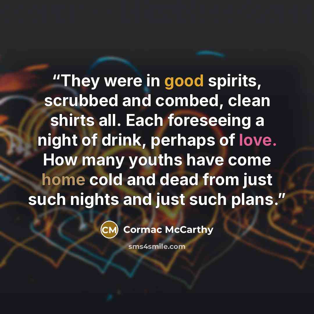 “They were in good spirits, scrubbed and combed, clean shirts all. Each foreseeing a night of drink, perhaps of love. How many youths have come home cold and dead from just such nights and just such plans.” quote by Cormac McCarthy