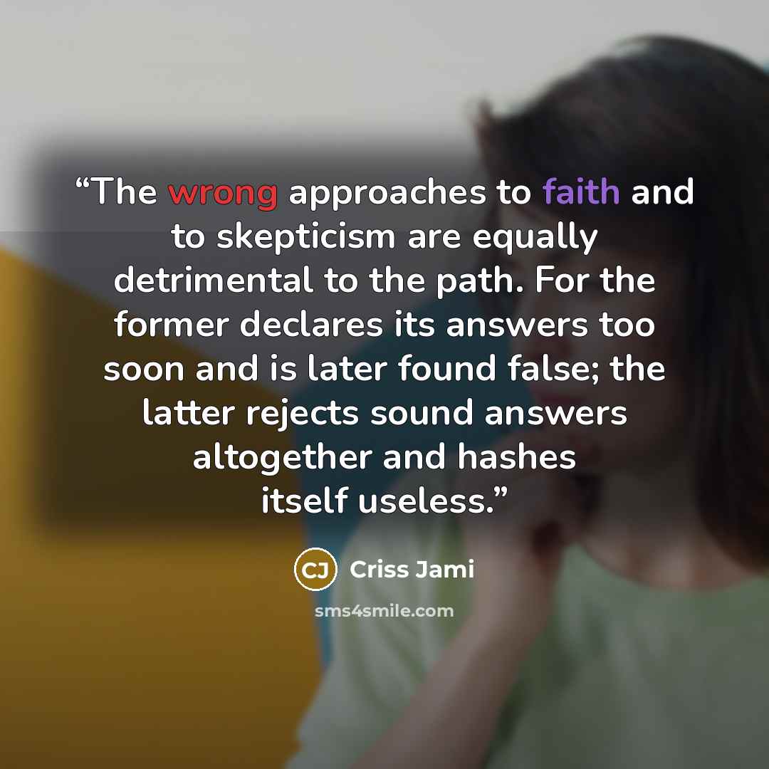 “The wrong approaches to faith and to skepticism are equally detrimental to the path. For the former declares its answers too soon and is later found false; the latter rejects sound answers altogether and hashes itself useless.” quote by Criss Jami