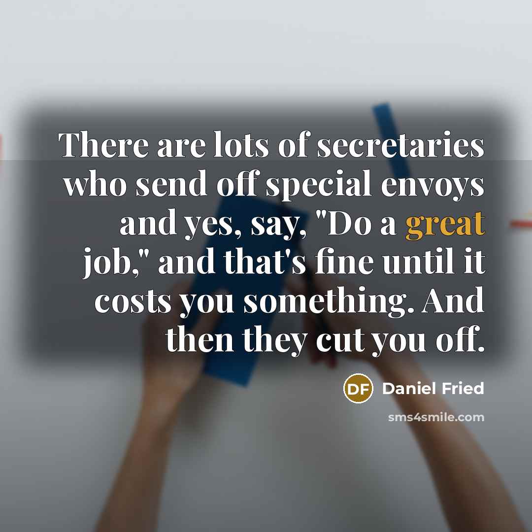 “There are lots of secretaries who send off special envoys and yes, say, "Do a great job," and that's fine until it costs you something. And then they cut you off.” quote by Daniel Fried
