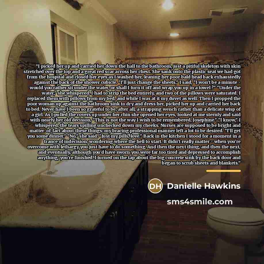 “I picked her up and carried her down the hall to the bathroom, just a pitiful skeleton with skin stretched over the top and a great red scar across her chest. She sank onto the plastic seat we had got from the hospital and closed her eyes as I washed her, leaning her poor bald head back…” quote by Danielle Hawkins