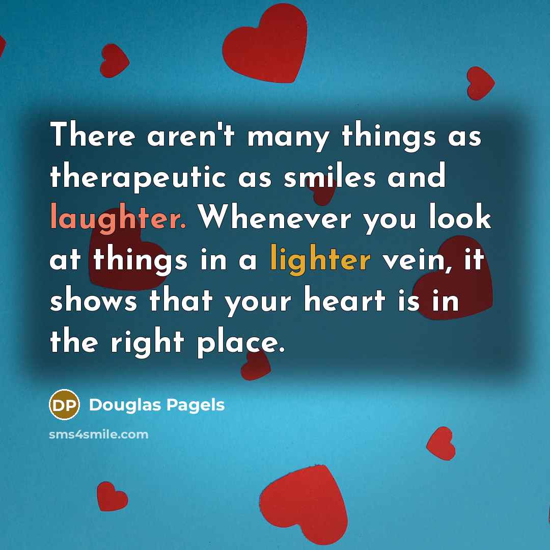 “There aren't many things as therapeutic as smiles and laughter. Whenever you look at things in a lighter vein, it shows that your heart is in the right place.” quote by Douglas Pagels