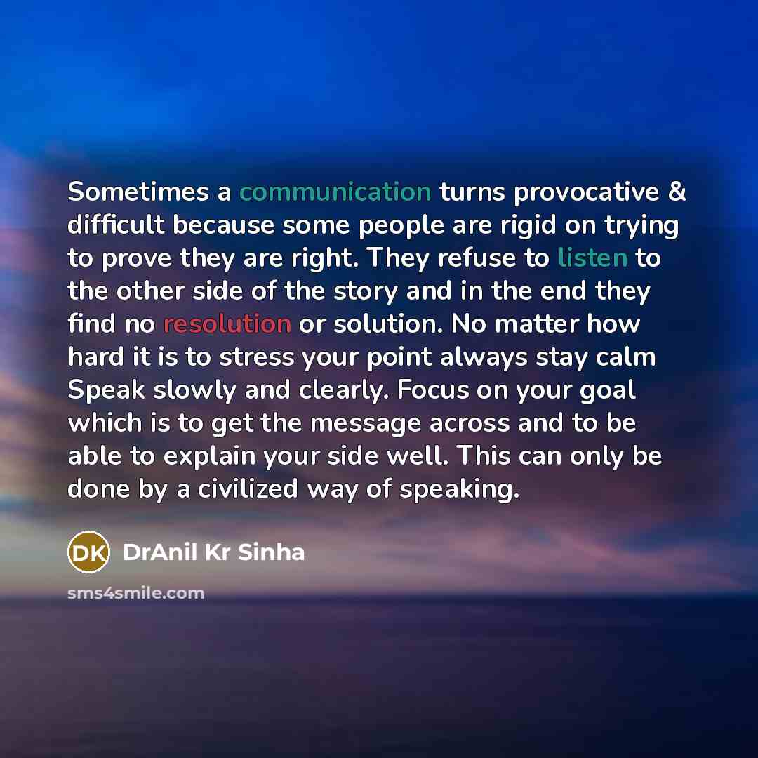 “Sometimes a communication turns provocative & difficult because some people are rigid on trying to prove they are right. They refuse to listen to the other side of the story and in the end they find no resolution or solution. No matter how hard it is to stress your point always stay calm Speak…” quote by DrAnil Kr Sinha