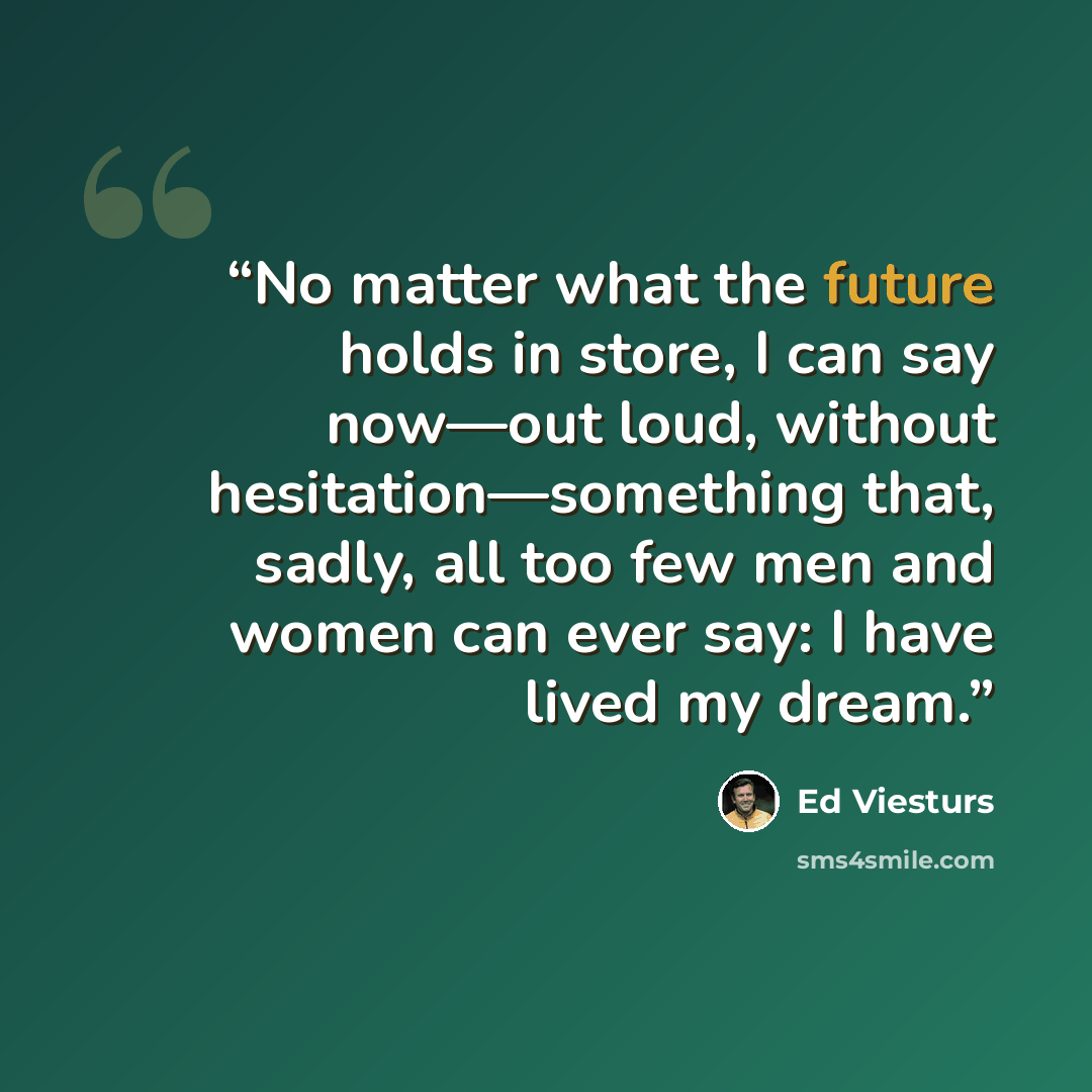 “No matter what the future holds in store, I can say now—out loud, without hesitation—something that, sadly, all too few men and women can ever say: I have lived my dream.” quote by Ed Viesturs