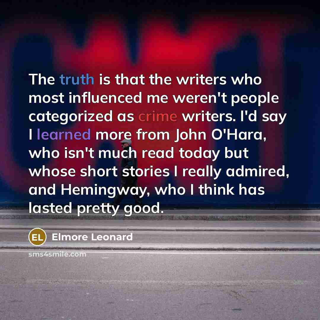 “The truth is that the writers who most influenced me weren't people categorized as crime writers. I'd say I learned more from John O'Hara, who isn't much read today but whose short stories I really admired, and Hemingway, who I think has lasted pretty good.” quote by Elmore Leonard