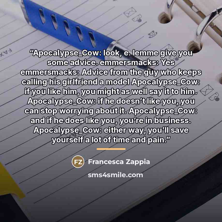 “Apocalypse_Cow: look, e. lemme give you some advice. emmersmacks: Yes emmersmacks: Advice from the guy who keeps calling his girlfriend a model Apocalypse_Cow: if you like him, you might as well say it to him. Apocalypse_Cow: if he doesn’t like you, you can stop worrying about it. Apocalypse_Cow…” quote by Francesca Zappia