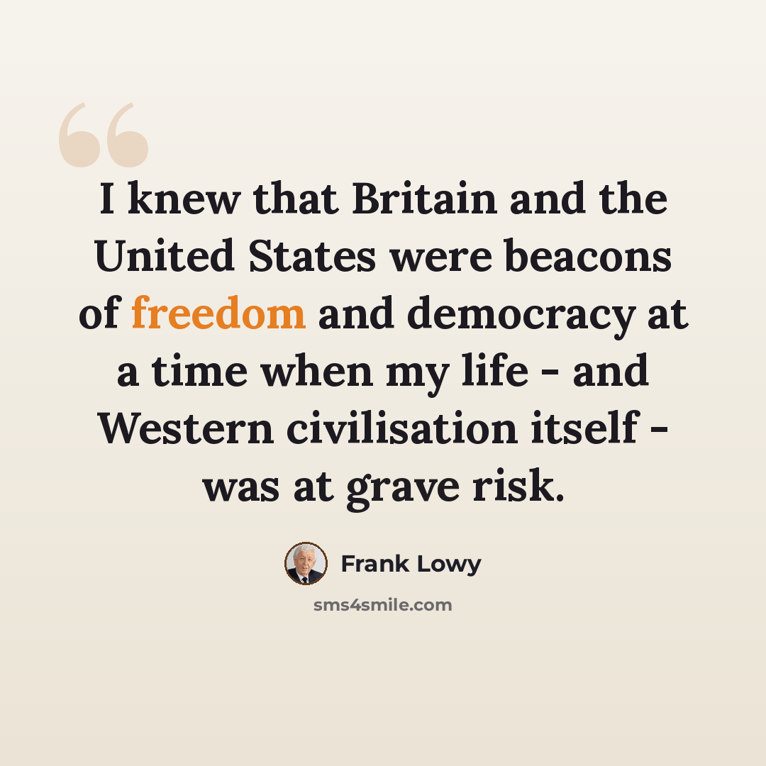 “I knew that Britain and the United States were beacons of freedom and democracy at a time when my life - and Western civilisation itself - was at grave risk.” quote by Frank Lowy