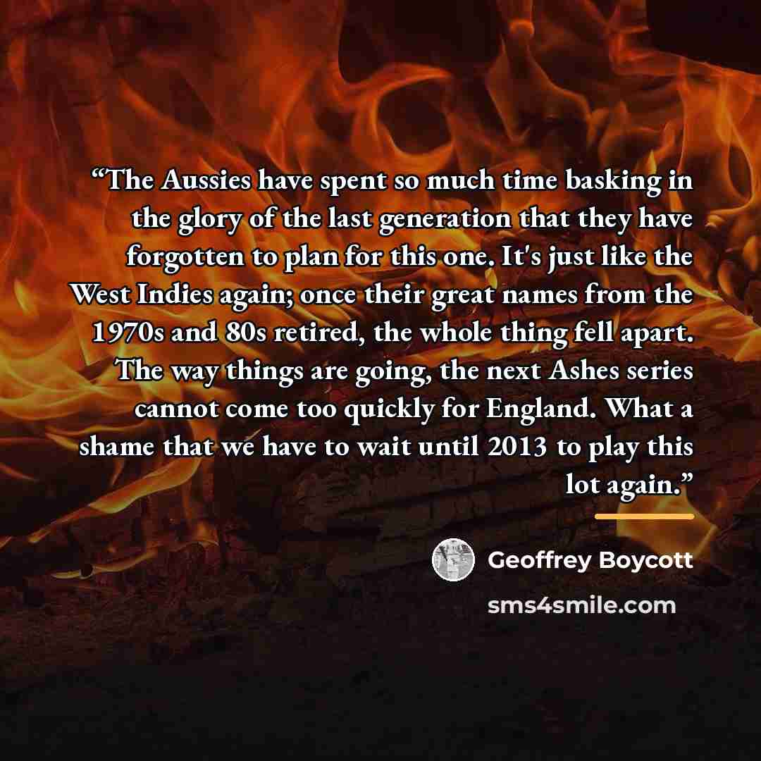 “The Aussies have spent so much time basking in the glory of the last generation that they have forgotten to plan for this one. It's just like the West Indies again; once their great names from the 1970s and 80s retired, the whole thing fell apart. The way things are going, the next Ashes series…” quote by Geoffrey Boycott