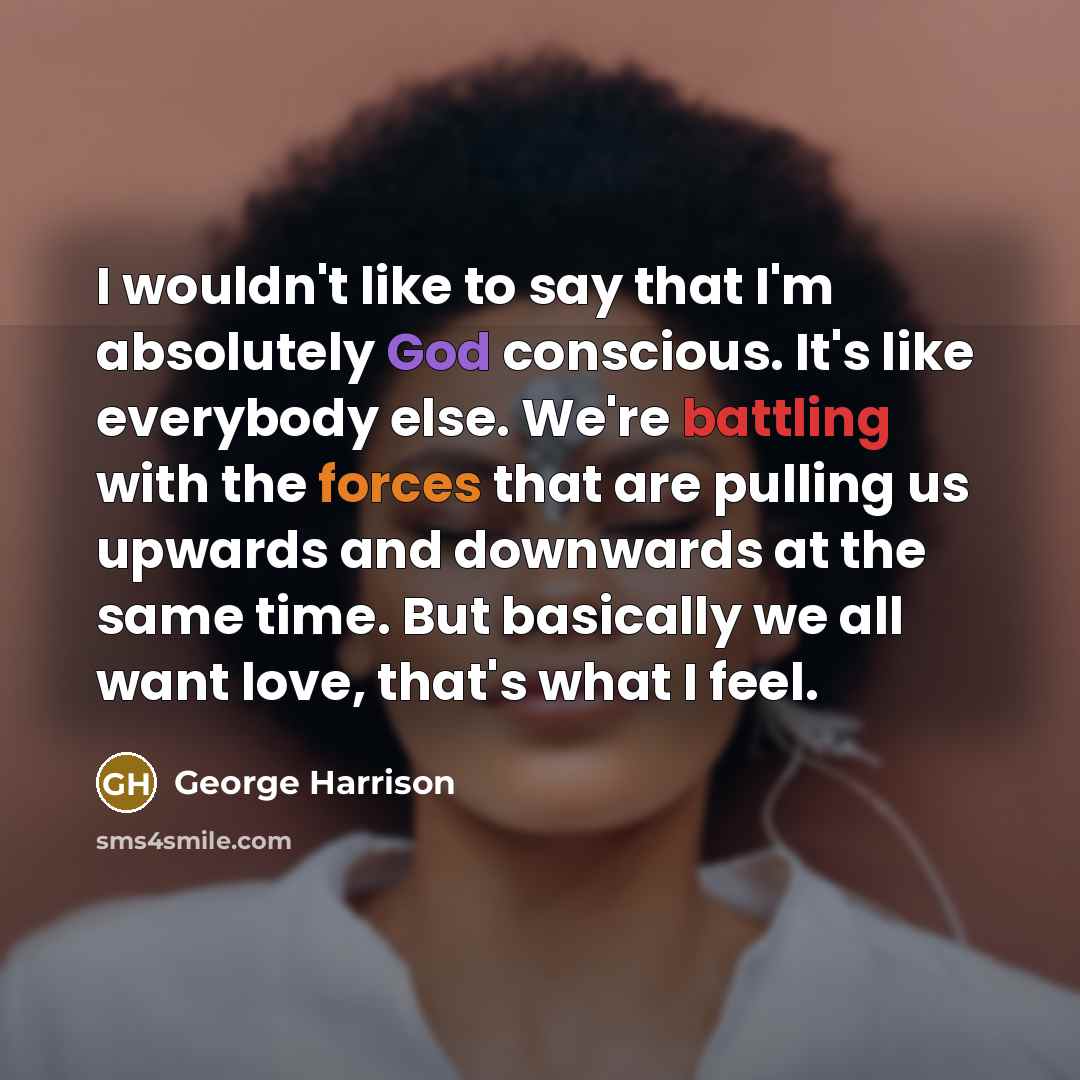 “I wouldn't like to say that I'm absolutely God conscious. It's like everybody else. We're battling with the forces that are pulling us upwards and downwards at the same time. But basically we all want love, that's what I feel.” quote by George Harrison