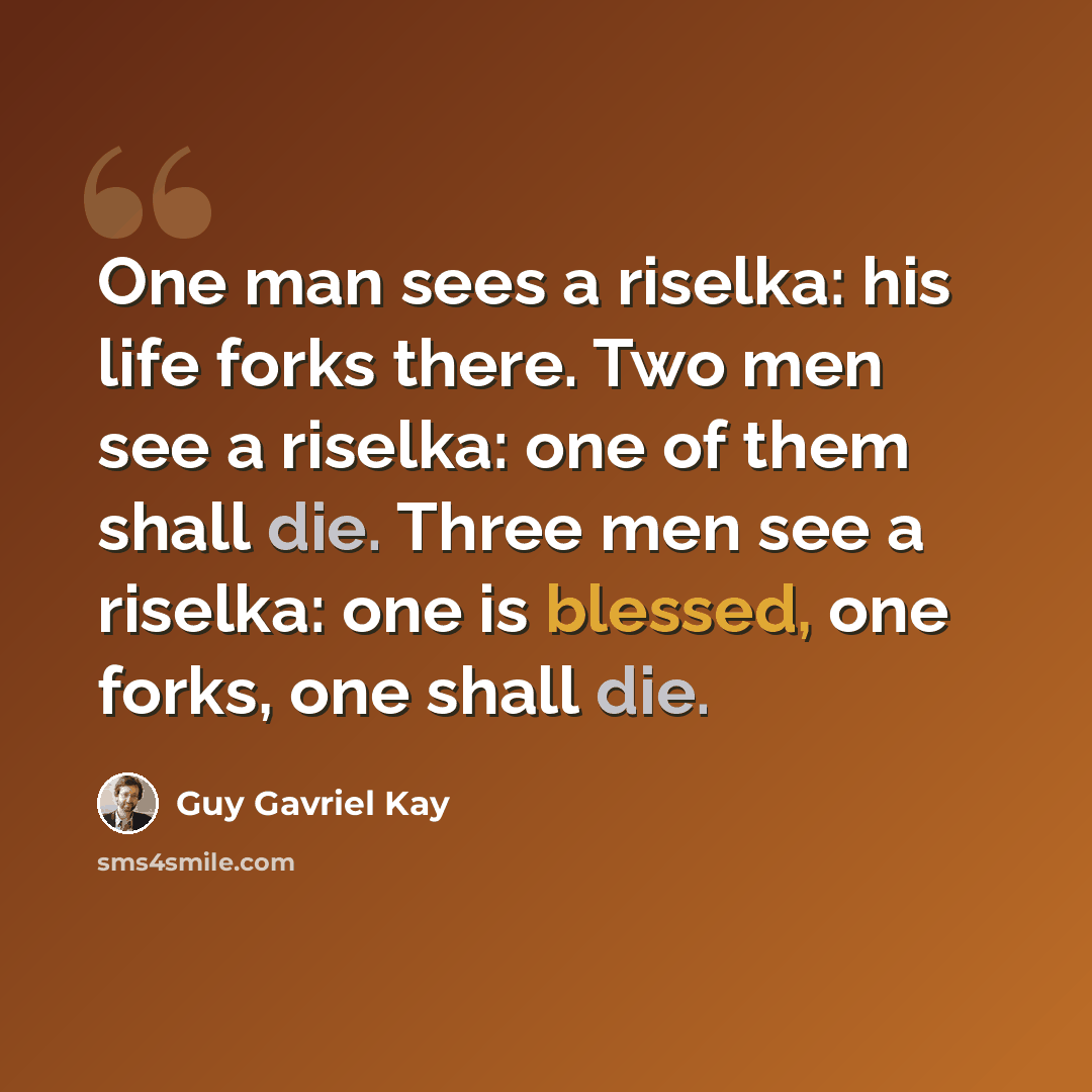 “One man sees a riselka: his life forks there. Two men see a riselka: one of them shall die. Three men see a riselka: one is blessed, one forks, one shall die.” quote by Guy Gavriel Kay