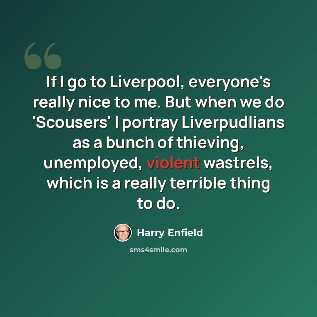 “If I go to Liverpool, everyone's really nice to me. But when we do 'Scousers' I portray Liverpudlians as a bunch of thieving, unemployed, violent wastrels, which is a really terrible thing to do.” quote by Harry Enfield