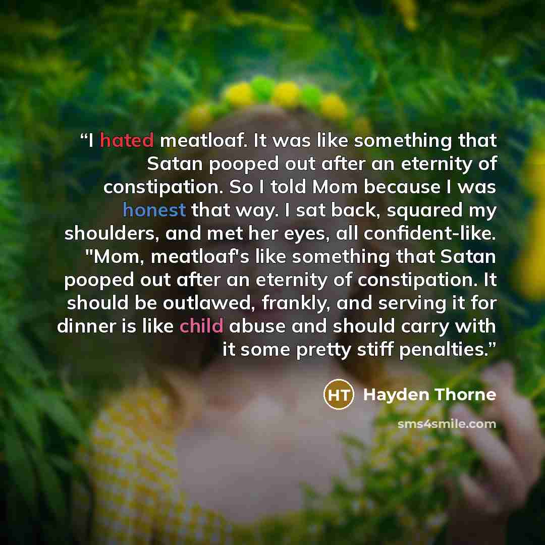 “I hated meatloaf. It was like something that Satan pooped out after an eternity of constipation. So I told Mom because I was honest that way. I sat back, squared my shoulders, and met her eyes, all confident-like. "Mom, meatloaf's like something that Satan pooped out after an eternity of…” quote by Hayden Thorne