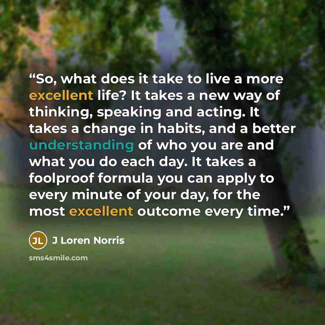 “So, what does it take to live a more excellent life? It takes a new way of thinking, speaking and acting. It takes a change in habits, and a better understanding of who you are and what you do each day. It takes a foolproof formula you can apply to every minute of your day, for the most excellent…” quote by J Loren Norris