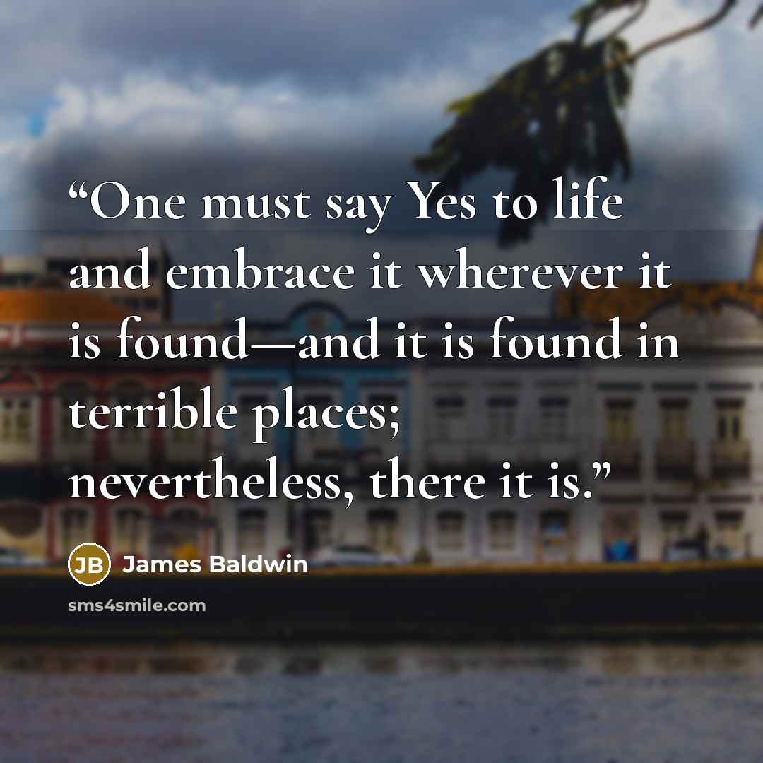 “One must say Yes to life and embrace it wherever it is found—and it is found in terrible places; nevertheless, there it is.” quote by James Baldwin