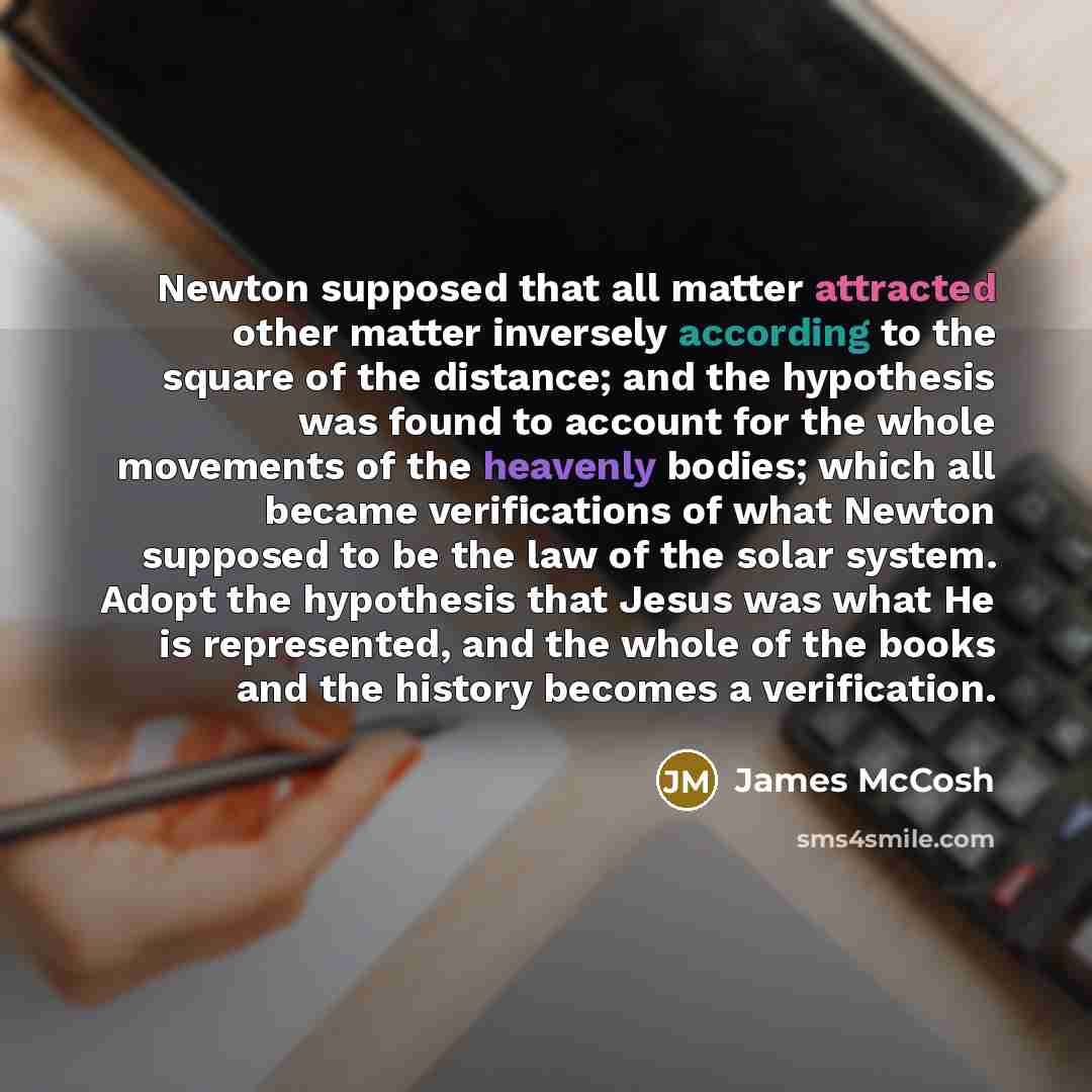 “Newton supposed that all matter attracted other matter inversely according to the square of the distance; and the hypothesis was found to account for the whole movements of the heavenly bodies; which all became verifications of what Newton supposed to be the law of the solar system. Adopt the…” quote by James McCosh