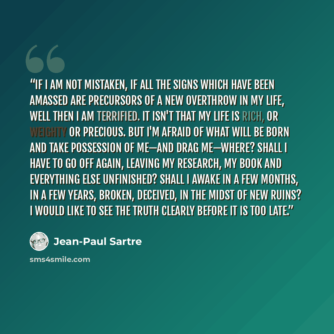 “If I am not mistaken, if all the signs which have been amassed are precursors of a new overthrow in my life, well then I am terrified. It isn't that my life is rich, or weighty or precious. But I'm afraid of what will be born and take possession of me—and drag me—where? Shall I have to go off…” quote by Jean-Paul Sartre