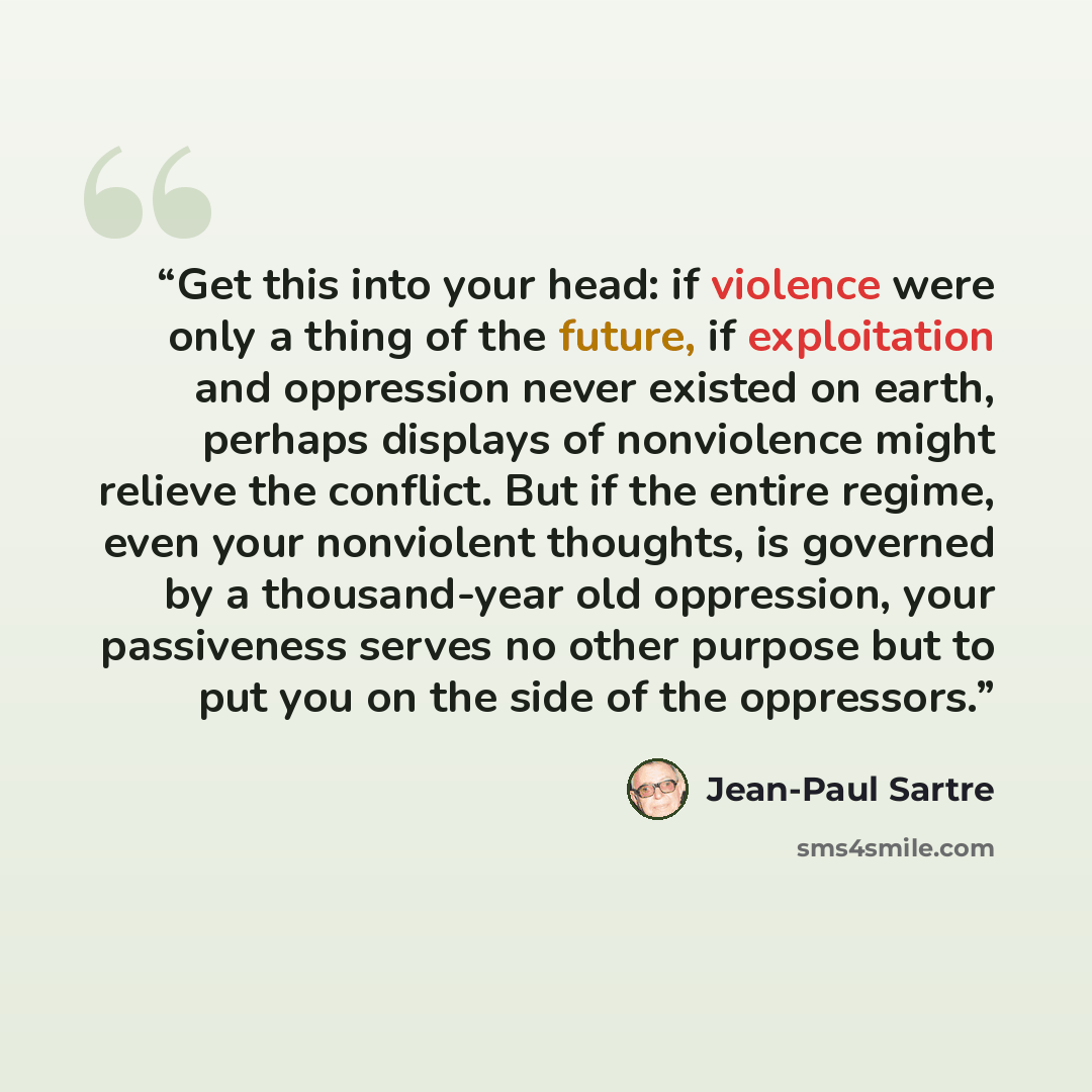 “Get this into your head: if violence were only a thing of the future, if exploitation and oppression never existed on earth, perhaps displays of nonviolence might relieve the conflict. But if the entire regime, even your nonviolent thoughts, is governed by a thousand-year old oppression, your…” quote by Jean-Paul Sartre