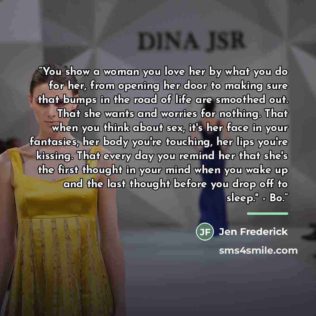 “You show a woman you love her by what you do for her, from opening her door to making sure that bumps in the road of life are smoothed out. That she wants and worries for nothing. That when you think about sex, it's her face in your fantasies, her body you're touching, her lips you're kissing…” quote by Jen Frederick