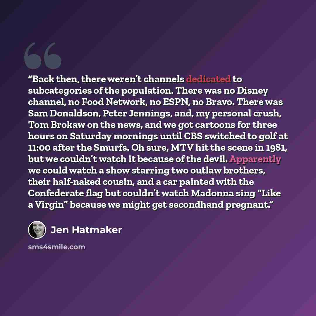 “Back then, there weren’t channels dedicated to subcategories of the population. There was no Disney channel, no Food Network, no ESPN, no Bravo. There was Sam Donaldson, Peter Jennings, and, my personal crush, Tom Brokaw on the news, and we got cartoons for three hours on Saturday mornings until…” quote by Jen Hatmaker