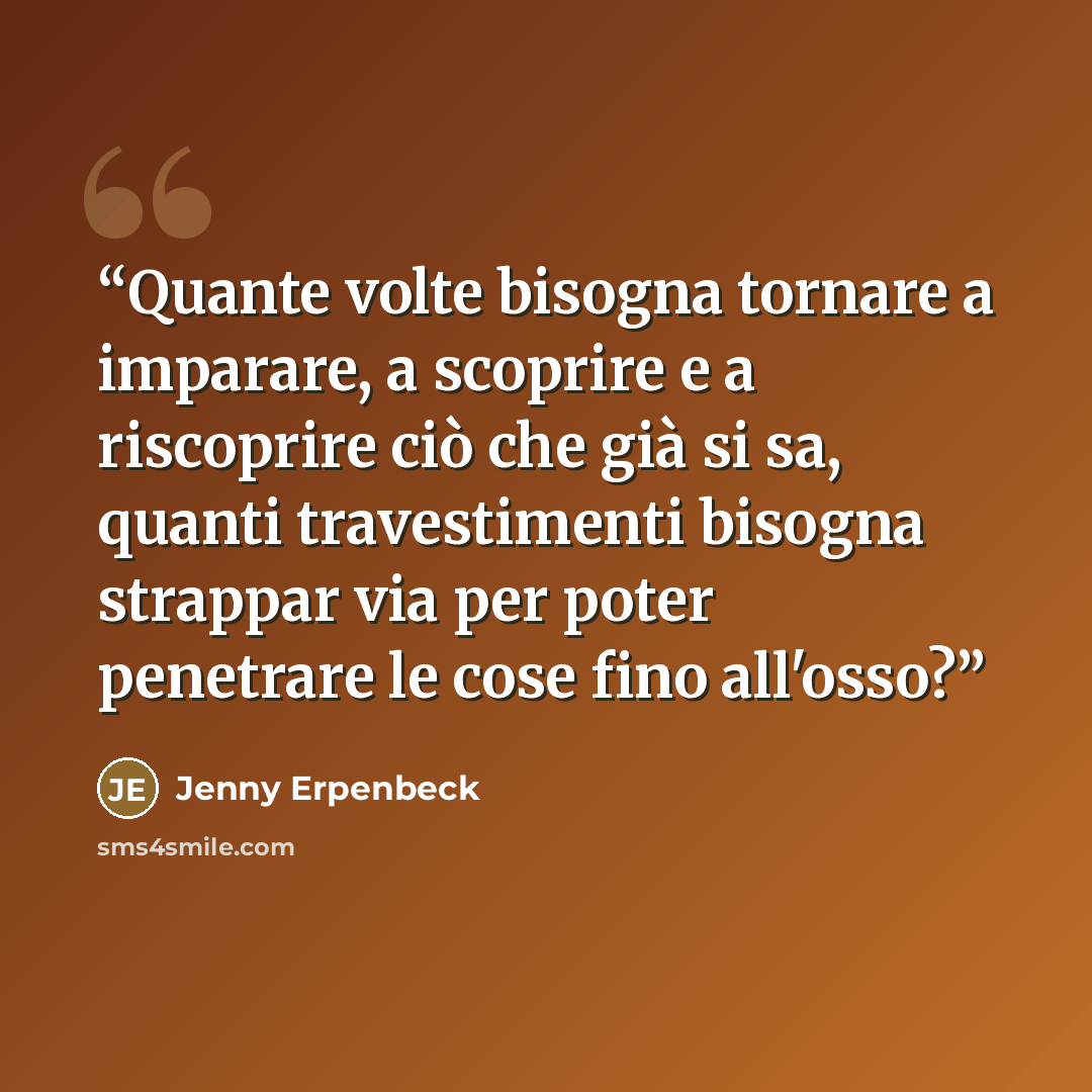 “Quante volte bisogna tornare a imparare, a scoprire e a riscoprire ciò che già si sa, quanti travestimenti bisogna strappar via per poter penetrare le cose fino all'osso?” quote by Jenny Erpenbeck