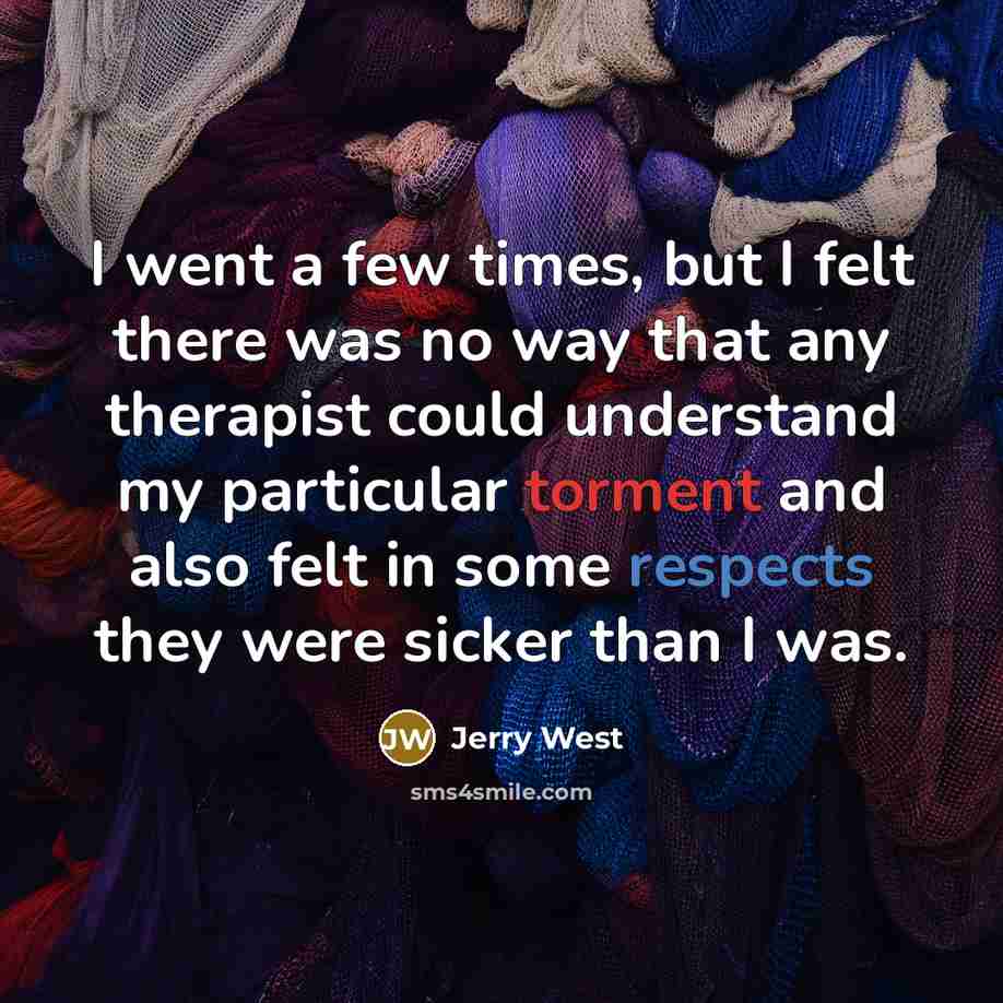 “I went a few times, but I felt there was no way that any therapist could understand my particular torment and also felt in some respects they were sicker than I was.” quote by Jerry West