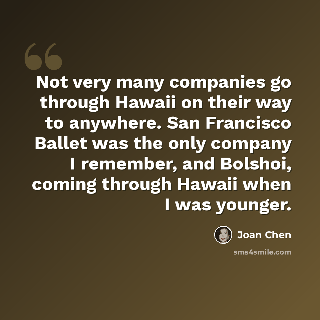 “Not very many companies go through Hawaii on their way to anywhere. San Francisco Ballet was the only company I remember, and Bolshoi, coming through Hawaii when I was younger.” quote by Joan Chen