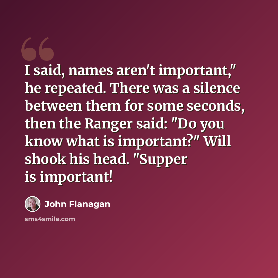 “I said, names aren't important," he repeated. There was a silence between them for some seconds, then the Ranger said: "Do you know what is important?" Will shook his head. "Supper is important!” quote by John Flanagan