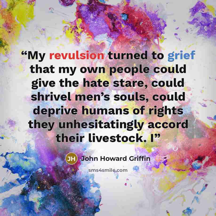 “My revulsion turned to grief that my own people could give the hate stare, could shrivel men’s souls, could deprive humans of rights they unhesitatingly accord their livestock. I” quote by John Howard Griffin