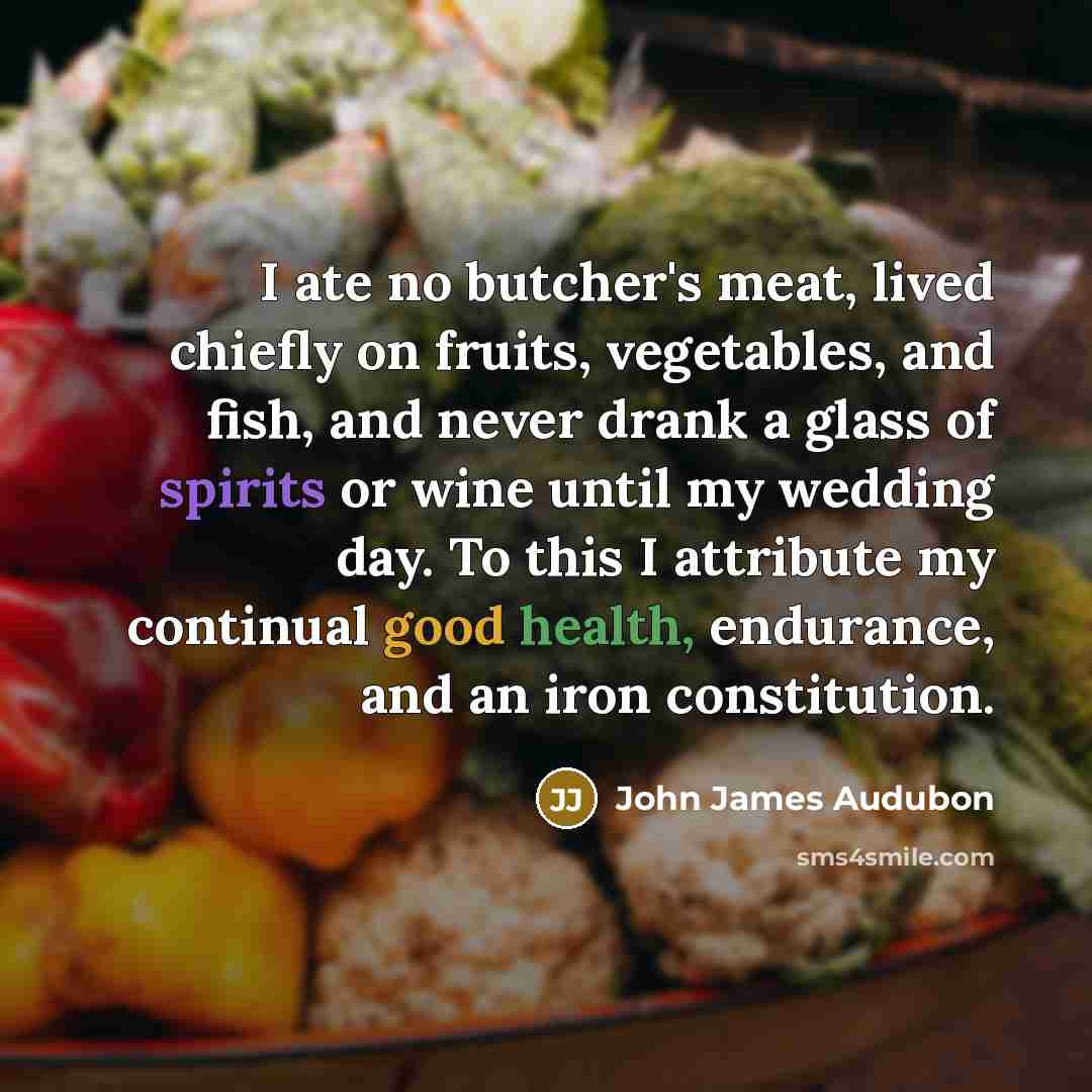 “I ate no butcher's meat, lived chiefly on fruits, vegetables, and fish, and never drank a glass of spirits or wine until my wedding day. To this I attribute my continual good health, endurance, and an iron constitution.” quote by John James Audubon