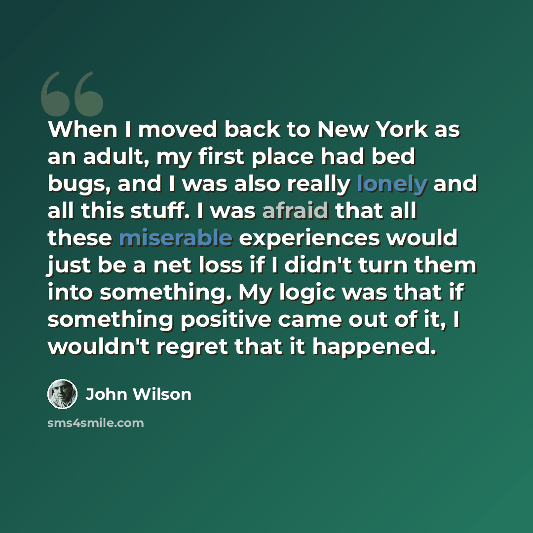 “When I moved back to New York as an adult, my first place had bed bugs, and I was also really lonely and all this stuff. I was afraid that all these miserable experiences would just be a net loss if I didn't turn them into something. My logic was that if something positive came out of it, I…” quote by John Wilson
