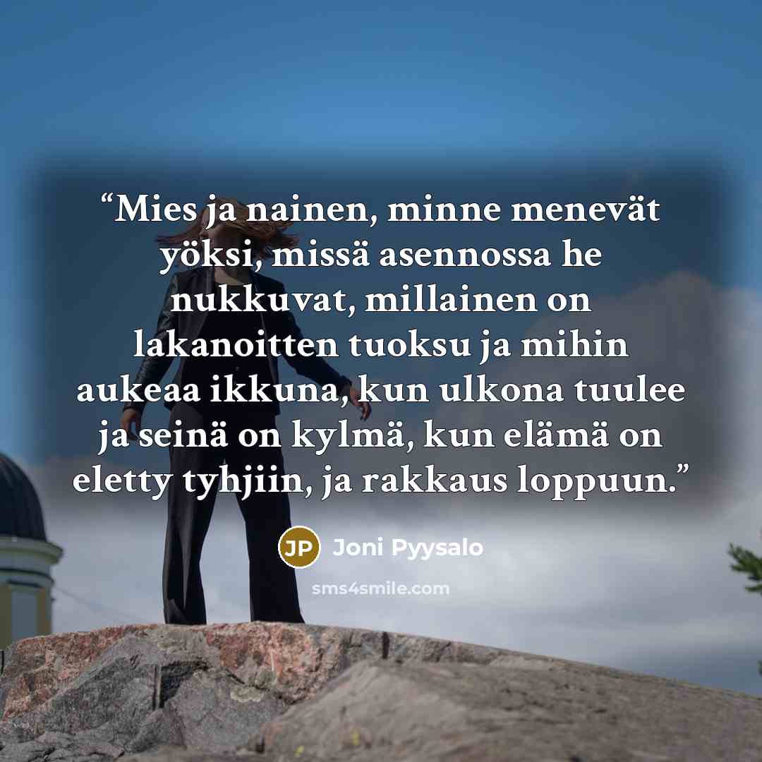 “Mies ja nainen, minne menevät yöksi, missä asennossa he nukkuvat, millainen on lakanoitten tuoksu ja mihin aukeaa ikkuna, kun ulkona tuulee ja seinä on kylmä, kun elämä on eletty tyhjiin, ja rakkaus loppuun.” quote by Joni Pyysalo