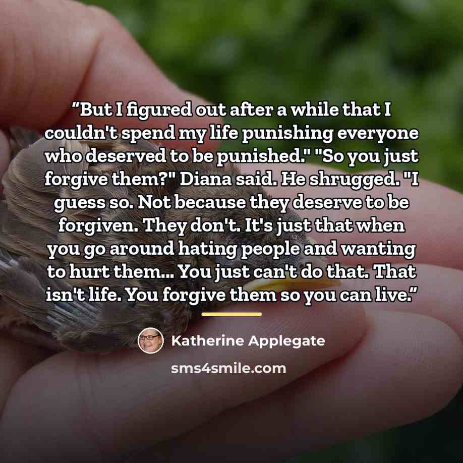 “But I figured out after a while that I couldn't spend my life punishing everyone who deserved to be punished." "So you just forgive them?" Diana said. He shrugged. "I guess so. Not because they deserve to be forgiven. They don't. It's just that when you go around hating people and wanting to hurt…” quote by Katherine Applegate