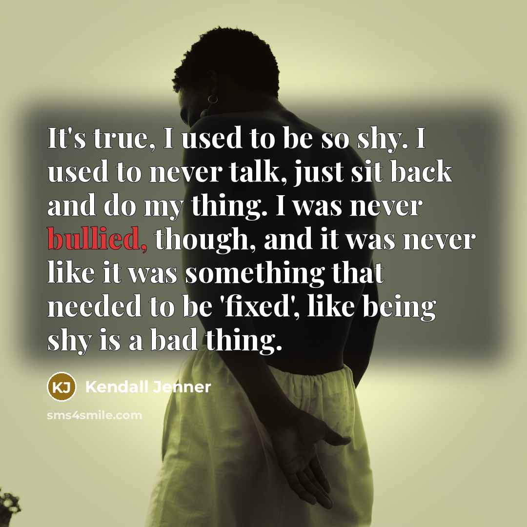 “It's true, I used to be so shy. I used to never talk, just sit back and do my thing. I was never bullied, though, and it was never like it was something that needed to be 'fixed', like being shy is a bad thing.” quote by Kendall Jenner