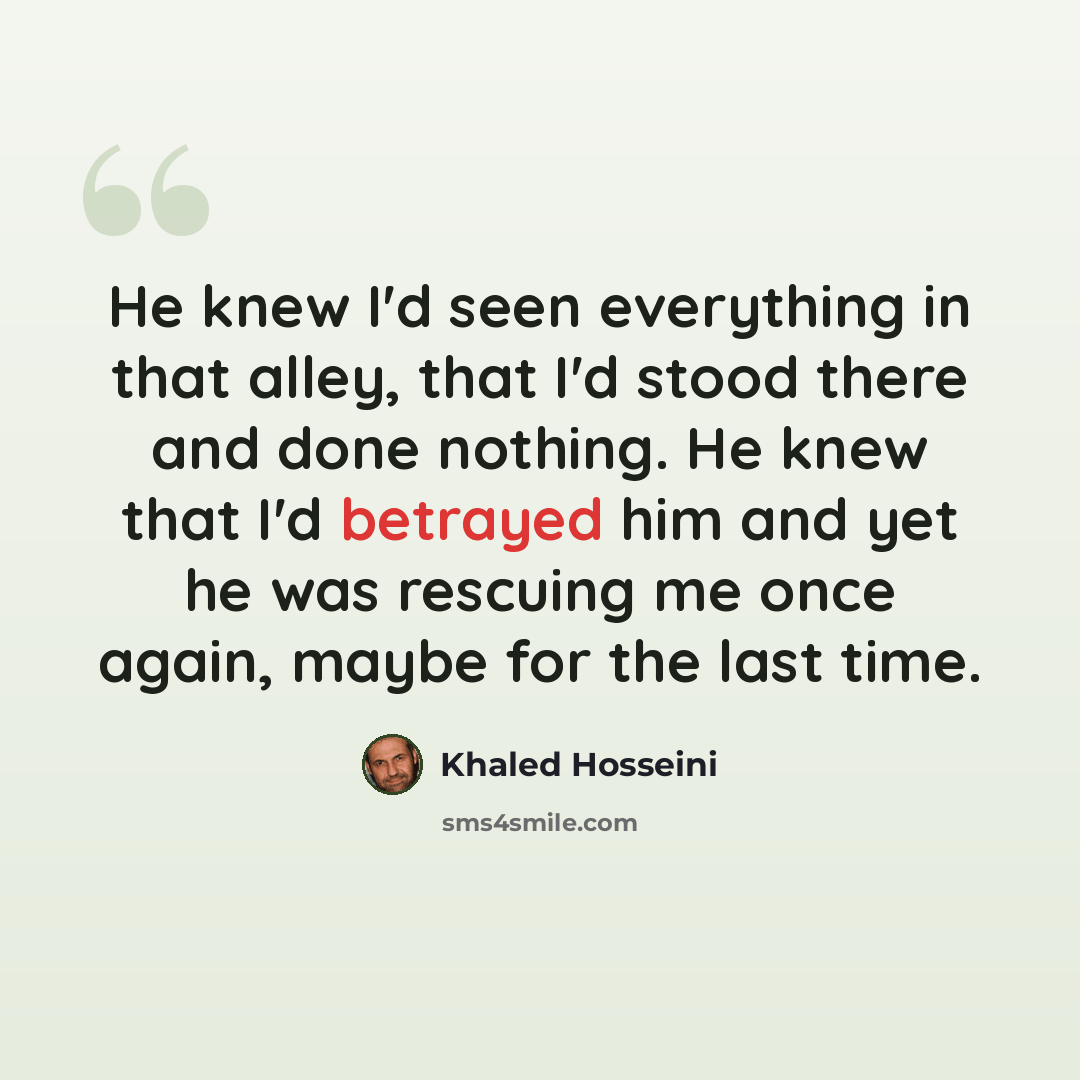 “He knew I'd seen everything in that alley, that I'd stood there and done nothing. He knew that I'd betrayed him and yet he was rescuing me once again, maybe for the last time.” quote by Khaled Hosseini